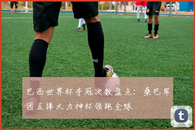 巴西世界杯夺冠次数盘点：桑巴军团五捧大力神杯领跑全球