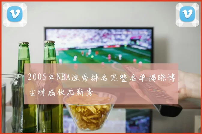 2005年NBA选秀排名完整名单揭晓博古特成状元新秀