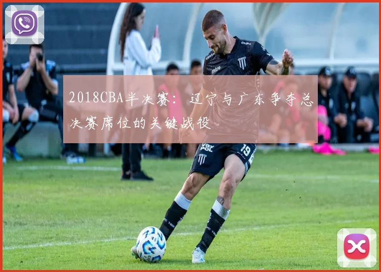 2018CBA半决赛：辽宁与广东争夺总决赛席位的关键战役