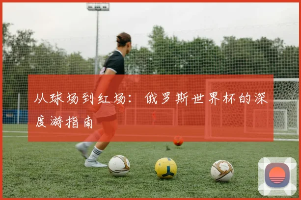 从球场到红场：俄罗斯世界杯的深度游指南