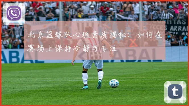 北京篮球队心理素质揭秘：如何在赛场上保持冷静与专注