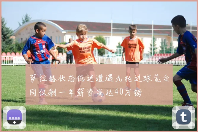 萨拉赫状态低迷遭遇九轮进球荒合同仅剩一年薪资高达40万镑