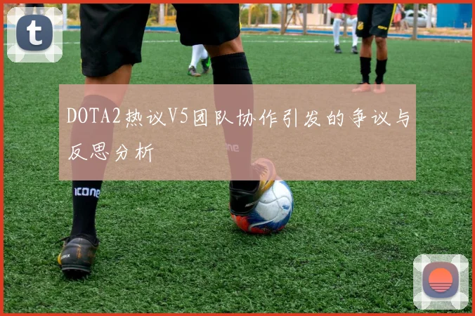 DOTA2热议V5团队协作引发的争议与反思分析