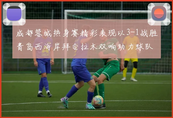 成都蓉城热身赛精彩表现以3-1战胜青岛西海岸拜合拉木双响助力球队胜利