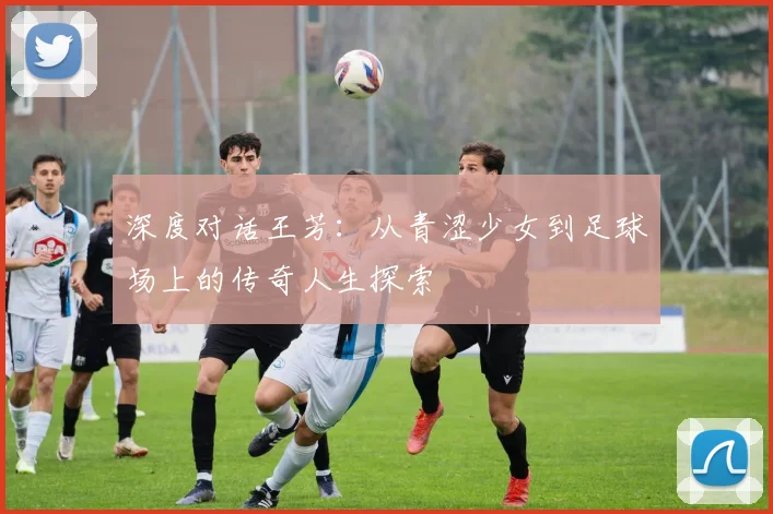 深度对话王芳：从青涩少女到足球场上的传奇人生探索