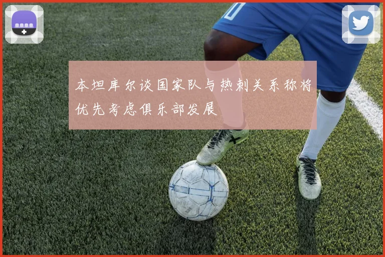 本坦库尔谈国家队与热刺关系称将优先考虑俱乐部发展