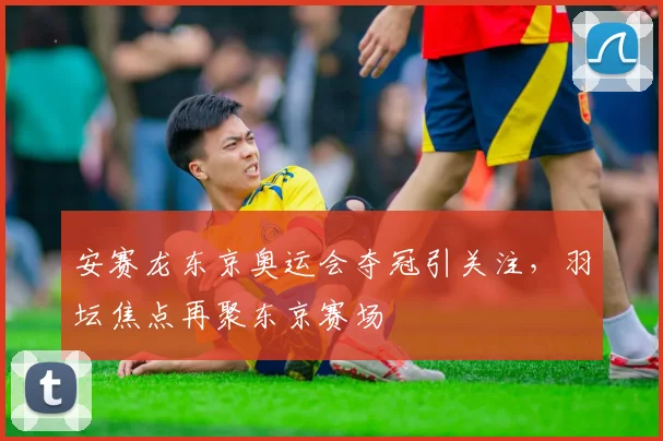 安赛龙东京奥运会夺冠引关注，羽坛焦点再聚东京赛场