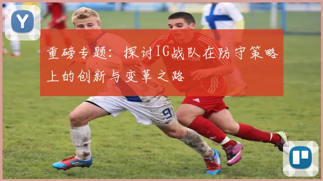 重磅专题：探讨IG战队在防守策略上的创新与变革之路