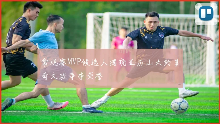 常规赛MVP候选人揭晓亚历山大约基奇文班争夺荣誉