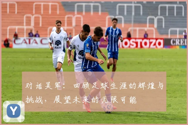 对话吴军：回顾足球生涯的辉煌与挑战，展望未来的无限可能