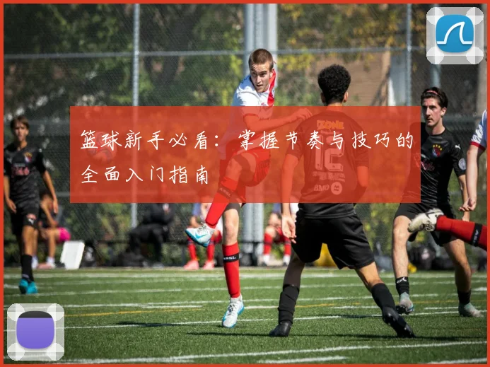 篮球新手必看：掌握节奏与技巧的全面入门指南